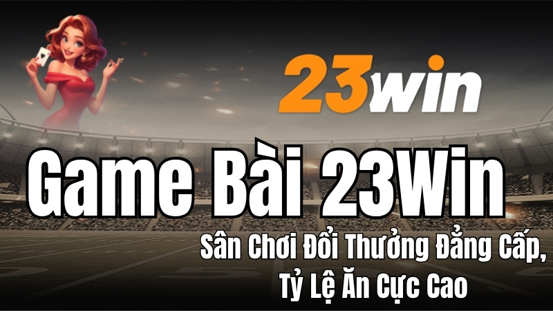 Game Bài 23WIN - Chơi Bài Đổi Thưởng Uy Tín, Thưởng Lớn
